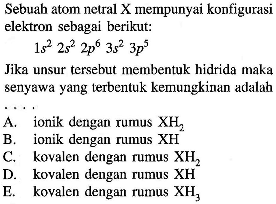 Sebuah atom netral X mempunyai konfigurasi elektron sebagai berikut:1s^2 2s^2 2p^6 3s^2 3p^5Jika unsur tersebut membentuk hidrida maka senyawa yang terbentuk kemungkinan adalah...A. ionik dengan rumus  XH2 B. ionik dengan rumus  XH C. kovalen dengan rumus  XH2 D. kovalen dengan rumus  XH E. kovalen dengan rumus  XH3 