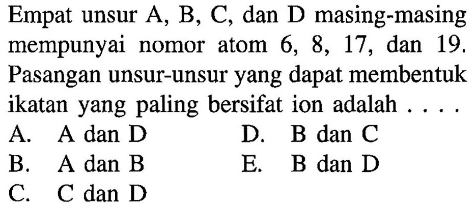 Empat unsur A, B, C, dan D masing-masing mempunyai nomor atom 6,8,17 , dan 19 . Pasangan unsur-unsur yang dapat membentuk ikatan yang paling bersifat ion adalah ....