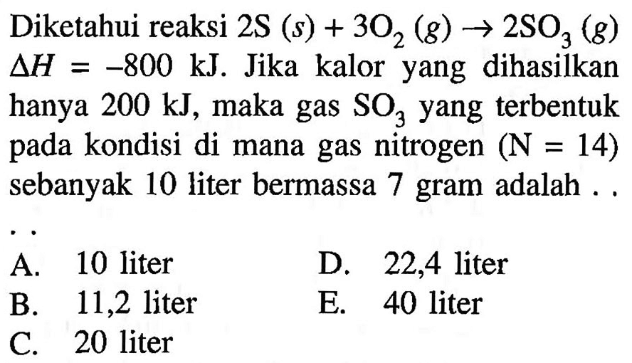 Diketahui reaksi  2 ~S(s)+3 O_(2)(g) -> 2 SO_(3)(g)   Delta H=-800 ~kJ . Jika kalor yang dihasilkan hanya  200 ~kJ , maka gas  SO_(3)  yang terbentuk pada kondisi di mana gas nitrogen  (N=14)  sebanyak 10 liter bermassa 7 gram adalah ..