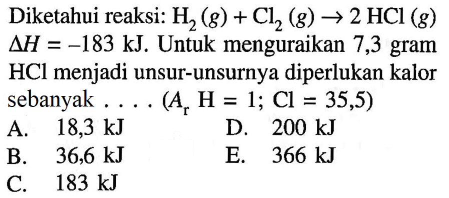 Diketahui reaksi: H2(g) + Cl2(g) -> 2HCl(g) delta H=-183 kJ. Untuk menguraikan 7,3 gram HCl menjadi unsur-unsurnya diperlukan kalor sebanyak . . . . ( Ar H=1; Cl=35,5)