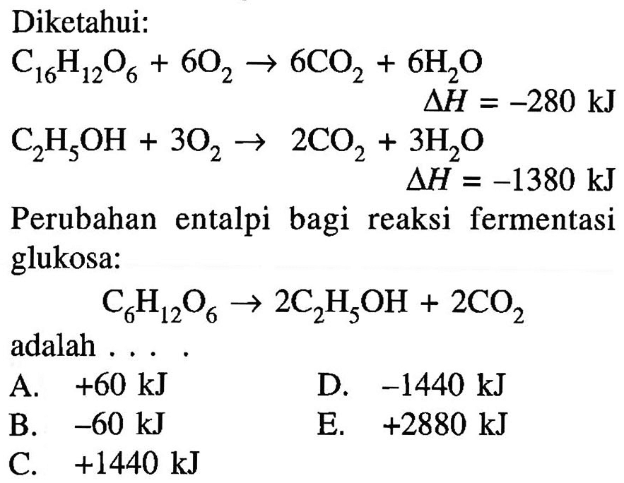 Diketahui:C16H12O6 + 6O2 -> 6CO2 + 6H2O delta H=-280 kJ C2H5OH + 3O2 -> 2CO2 + 3H2O delta H=-1380 kJPerubahan entalpi bagi reaksi fermentasi glukosa:C6H12O6 -> 2C2H5OH + 2CO2adalah .... .