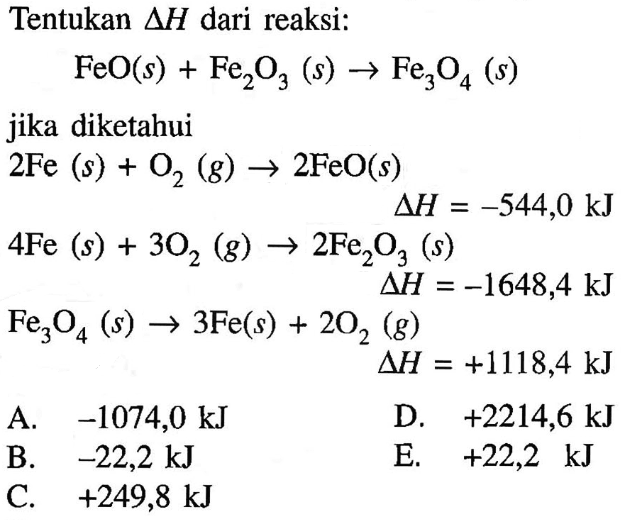 Tentukan delta H dari reaksi : FeO (s) + Fe2O3 (s) -> Fe3O4 (s) jika diketahui 2 Fe (s) + O2 (g) -> 2 FeO (s) delta H = -544,0 kJ 4 Fe (s) + 3 O2 (g) -> 2 Fe2O3 (s) delta H = -1648,4 kJ Fe3O4 (s) -> 3 Fe (s) + 2 O2 (g) delta H = +1118.4 kJ 