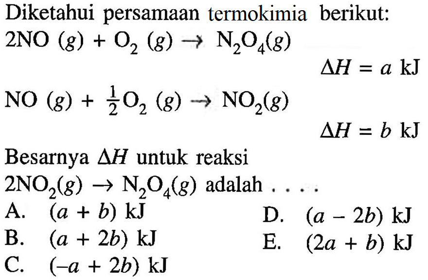 Diketahui persamaan termokimia berikut: 2NO(g)+O2(g)->N2O4(g) delta H=a kJNO(g)+1/2 O2(g)->NO2(g) delta H=b kJ Besarnya segitiga H untuk reaksi2NO2(g)->N2O4(g) adalah ....