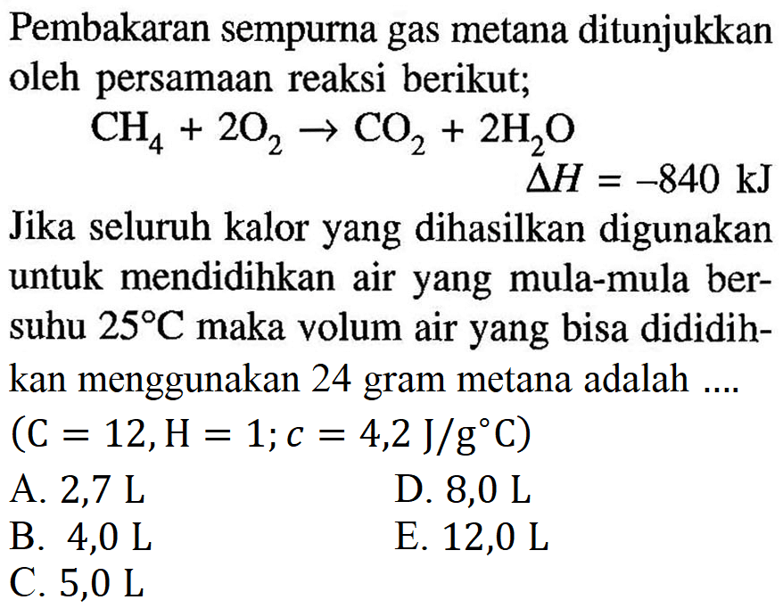 Pembakaran sempurna gas metana ditunjukkan oleh persamaan reaksi berikut; CH4 + 2O2 -> CO2 + 2H2O delta H=-840 kJ Jika seluruh kalor yang dihasilkan digunakan untuk mendidihkan air yang mula-mula bersuhu 25 C maka volum air yang bisa dididihkan menggunakan 24 gram metana adalah .... (C=12, H=1; c=4,2 J/g C)  