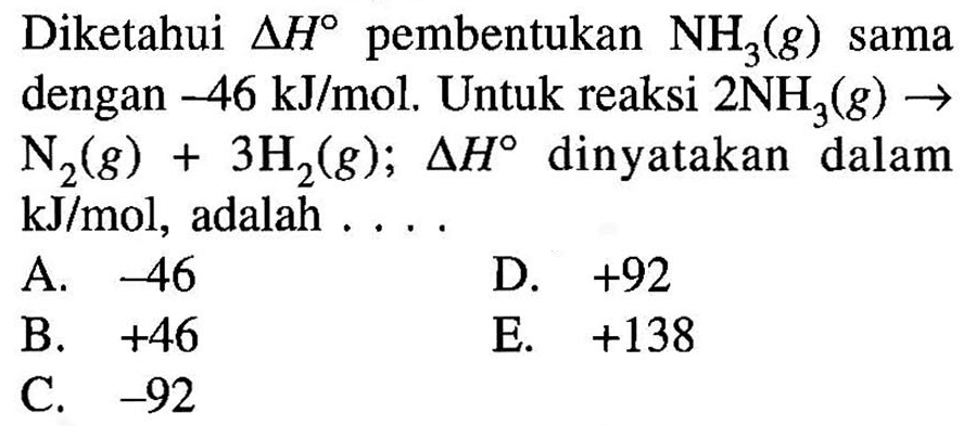 Diketahui segitiga H pembentukan NH3(g) sama dengan  -46 kJ/mol. Untuk reaksi  2 NH3(g) -> N2(g)+3 H2(g); segitiga H dinyatakan dalam  kJ/mol, adalah .... 