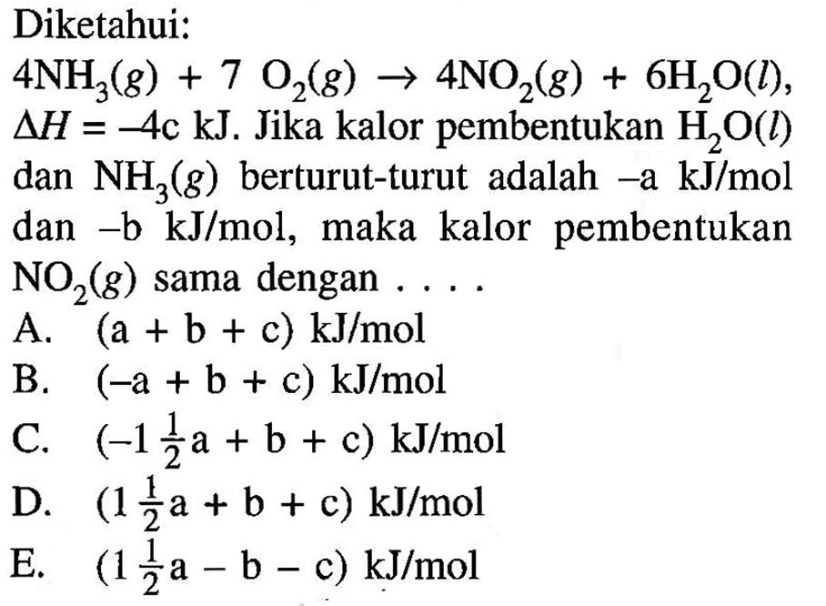 Diketahui: 4 NH3(g) + 7O2(g) -> 4NO2(g) + 6H2O(l), delta H=-4c kJ. Jika kalor pembentukan H2O(l) dan NH3(g) berturut-turut adalah -a kJ/mol dan -b kJ/mol, maka kalor pembentukan NO2(g) sama dengan .... 