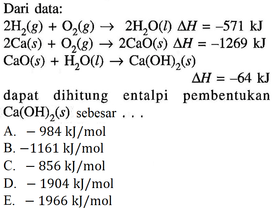 Dari data: 2H2(g) + O2(g) -> 2H2O(l) Delta H = -571 kJ 2Ca(s) + O2(g) -> 2CaO(s) Delta H = -1269 kJ CaO(s) + H2O(l) -> Ca(OH)2(s) Delta H = -64 kJ dapat dihitung entalpi pembentukan Ca(OH)2(s) sebesar . . . 