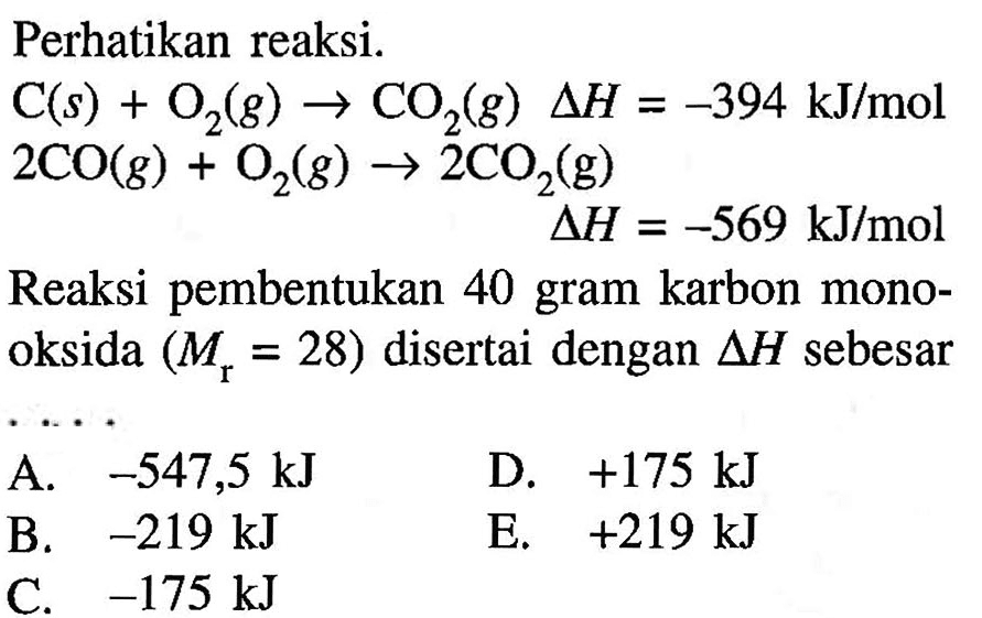 Perhatikan reaksi.C(s) + O2(g) -> CO2(g) segitigaH = -394 kJ/mol 2CO(g) + O2(g) -> 2CO2(g) segitigaH = -569 kJ/molReaksi pembentukan 40 gram karbon monooksida (Mr=28) disertai dengan segitigaH sebesar