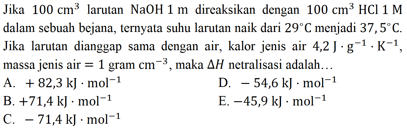 Jika  100 cm^3  larutan NaOH 1 m direaksikan dengan 100 cm^3 HCl 1 M dalam sebuah bejana, ternyata suhu larutan naik dari  29 C  menjadi  37,5 C. Jika larutan dianggap sama dengan air, kalor jenis air  4,2 J. g^(-1).K^(-1), massa jenis air=1 gram cm^(-3), maka segitiga H netralisasi adalah...