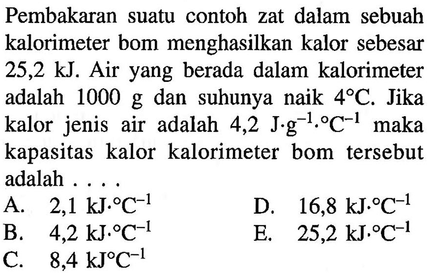 Pembakaran suatu contoh zat  dalam sebuah kalorimeter bom menghasilkan kalor sebesar 25,2 kJ. Air yang berada dalam kalorimeter adalah 1000 g dan suhunya naik 4 C. Jika kalor jenis air adalah 4,2 J . g^(-1) . C^(-1)  maka kapasitas kalor kalorimeter bom tersebut adalah A. 2,1 kJ.C^(-1) D. 16,8 kJ.C^(-1) B. 4,2 kJ.C^(-1) E. 25,2 kJ.C^(-1) C. 8,4 kJ C^(-1)