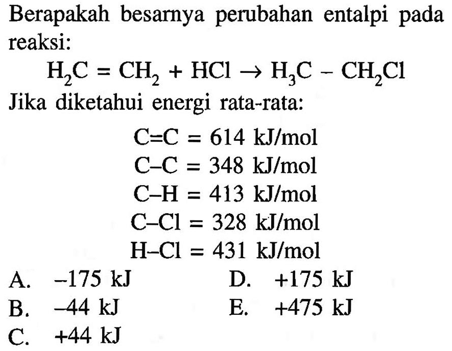 Berapakah besarnya perubahan entalpi pada reaksi: 
H2C = CH2 + HCI -> H3C - CH2CI 
Jika diketahui energi rata-rata: 
C=C 614 kJ/mol 
C-C 348 kJ/mol 
C-H 413 kJ/mol 
C-Cl 328 kJ/mol 
H-Cl 431 kJ/mol 