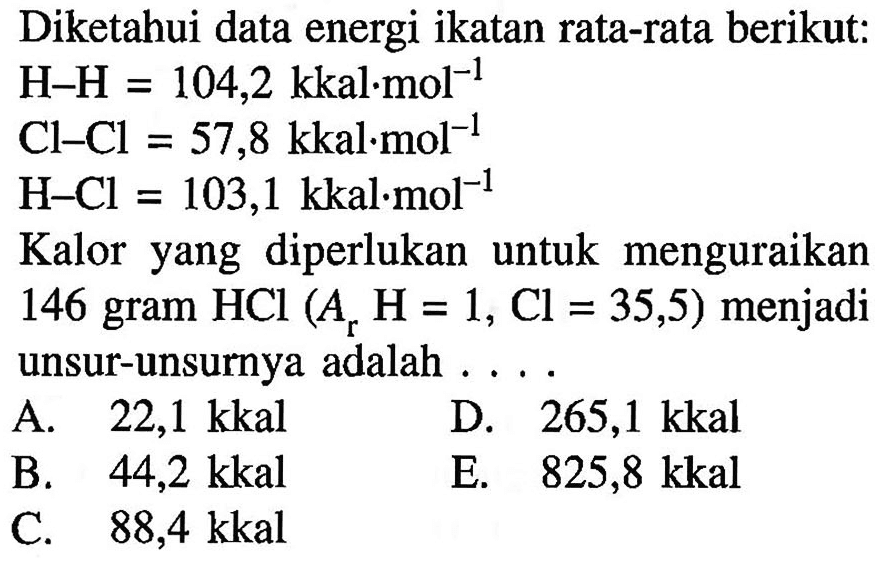 Diketahui data energi ikatan rata-rata berikut: H-H=104,2 kkal.mol^-1  Cl-Cl=57,8 kkal.mol^-1  H-Cl=103,1 kkal.mol^-1 Kalor yang diperlukan untuk menguraikan146 gram HCl(Ar H=1, Cl=35,5) menjadiunsur-unsurnya adalah ...  