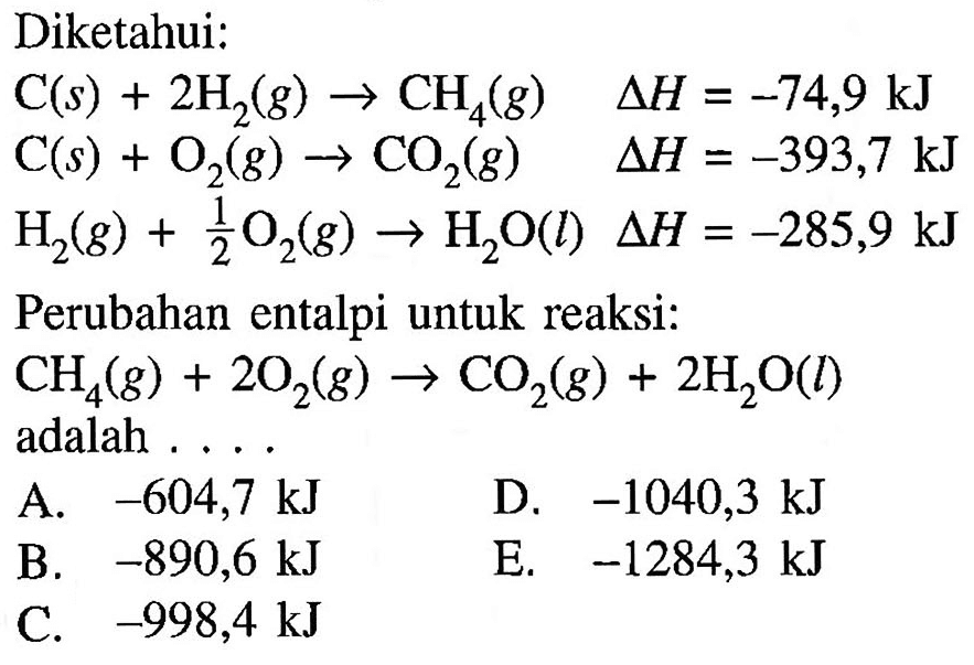 Diketahui:    C(s)+2H2(g)-->CH4(g) delta H=-74,9 kJ  C(s)+O2(g)-->CO2(g) delta H=-393,7 kJ  H2(g)+1/2 O2(g)-->H2O(l) delta H=-285,9 kJ    Perubahan entalpi untuk reaksi:    CH4(g)+2O2(g)-->CO2(g)+2H2O(l) adalah  ...       