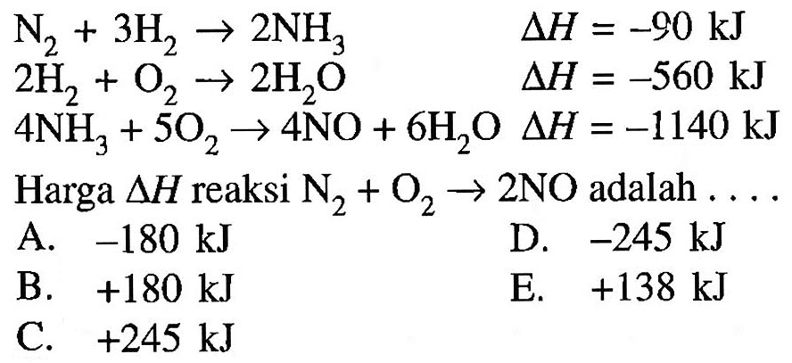 N2 + 3H2 -> 2NH3  delta H=-90 kJ  2H2 + O2 -> 2H2O  delta H=-560 kJ  4NH3 + 5O2 -> 4NO + 6H2O  delta H=-1140 kJ    Harga  delta H   reaksi  N2+O2 -> 2 NO   adalah  ... .    