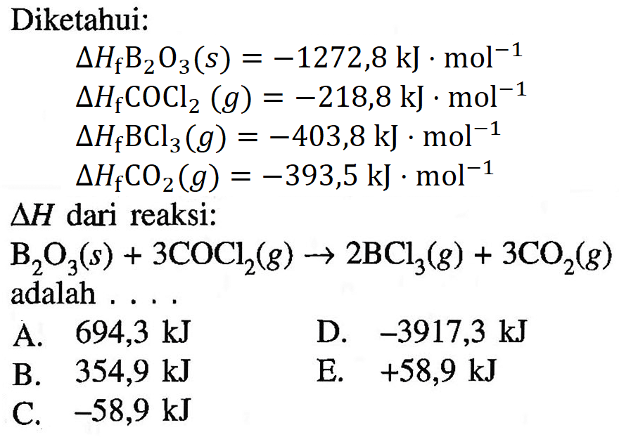 Diketahui:delta HfB2O3(s) = -1272,8 kJ.mol^(-1)  delta HfCOCl2(g) = -218,8 kJ.mol^(-1)  delta HfBCl3(g) = -403,8 kJ.mol^(-1)  delta HfCO2(g) = -393,5 kJ.mol^(-1)  delta H dari reaksi:   B2O3(s) + 3COCl2(g) -> 2BCl3(g) + 3CO2(g) adalah  ...    