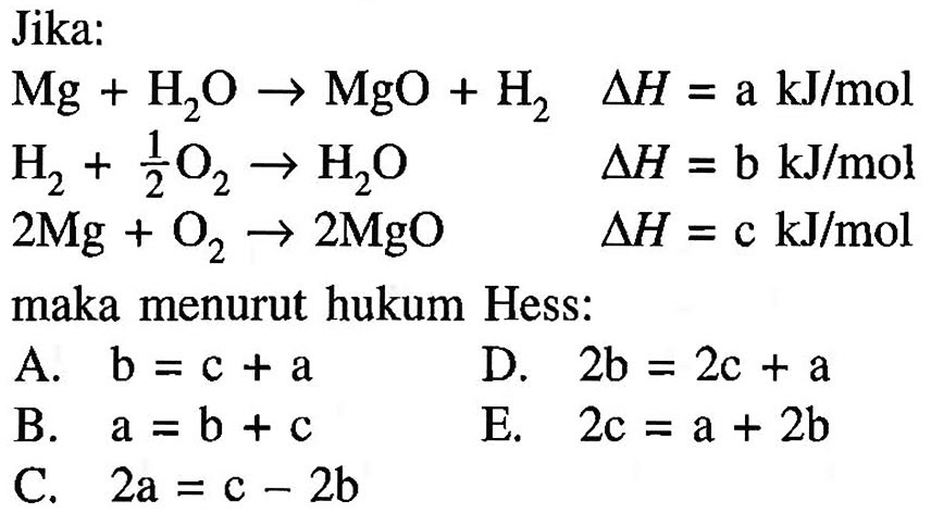 Jika: Mg+H2O -> MgO+H2 delta H=a kJ/mol H2+1/2 O2 -> H2O delta H=b kJ/mol 2 Mg+O2 -> 2 MgO delta H=c kJ/mol 2Mg+O2 -> 2MgO maka menurut hukum Hess:
