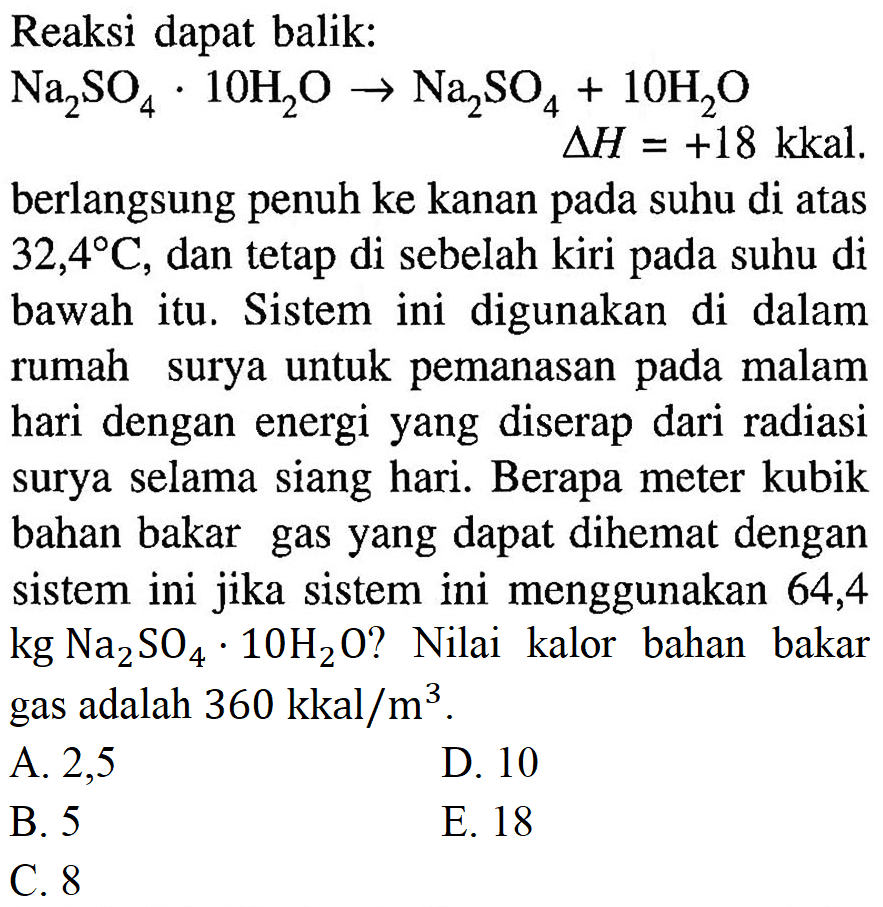 Reaksi dapat balik: 
Na2SO4 . 10H2O -> Na2SO4 + 10H2O delta H = +18 kkal. 
berlangsung penuh ke kanan pada suhu di atas 32,4 C, dan tetap di sebelah kiri pada suhu di bawah itu. Sistem ini digunakan di dalam rumah surya untuk pemanasan pada malam hari dengan energi yang diserap dari radiasi surya selama siang hari. Berapa meter kubik bahan bakar gas yang dapat dihemat dengan sistem ini jika sistem ini menggunakan 64,4 kg Na2SO4 . 10H2O? Nilai kalor bahan bakar gas adalah 360 kkal/m^3.