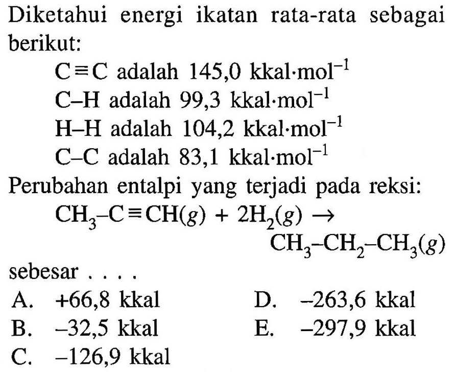 Diketahui energi ikatan rata-rata sebagai berikut: 
C=C adalah 145,0 kkal.mol^(-1) 
C-H adalah 99,3 kkal.mol^(-1) 
H-H adalah 104,2 kkal.mol^(-1) 
C-C adalah 83,1 kkal.mol^(-1) 
Perubahan entalpi yang terjadi pada reaksi: 
CH3-C=CH (g) + 2 H2 (g) -> CH3-CH2-CH3 (g) 
sebesar 
