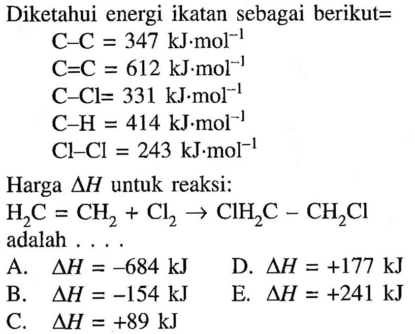 Diketahui energi ikatan sebagai berikut=C - C = 347 kJ.mol^(-1) C = C = 612 kJ.mol^(-1) C - Cl = 331 kJ.mol^(-1) C - H = 414 kJ.mol^(-1) Cl - Cl = 243 kJ.mol^(-1)Harga delta H untuk reaksi:H2C = CH2 + Cl2 -> ClH2C - CH2Cl adalah  ...    