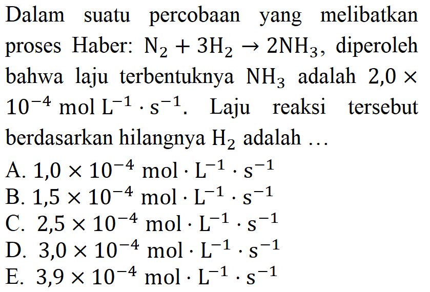 Dalam suatu percobaan yang melibatkan proses Haber: N2 + 3H2 -> 2NH3, diperoleh bahwa laju terbentuknya NH3 adalah 2,0 x 10^(-4) mol L^(-1) . s^(-1). Laju reaksi tersebut berdasarkan hilangnya H2 adalah ...