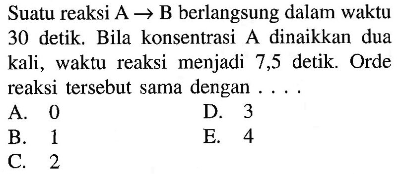 Suatu reaksi A  ->  B berlangsung dalam waktu 30 detik. Bila konsentrasi A dinaikkan dua kali, waktu reaksi menjadi 7,5 detik. Orde reaksi tersebut sama dengan ....