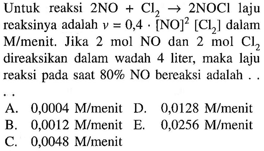 Untuk reaksi 2 NO+Cl2 -> 2 NOCl laju reaksinya adalah v=0,4.[NO]^2[Cl2] dalam M/menit. Jika 2 mol NO dan 2 mol Cl2 direaksikan dalam wadah 4 liter, maka laju reaksi pada saat 80% NO bereaksi adalah..