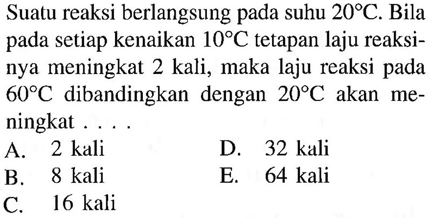 Suatu reaksi berlangsung pada suhu 20 C. Bila pada setiap kenaikan 10 C tetapan laju reaksinya meningkat 2 kali, maka laju reaksi pada 60 C dibandingkan dengan 20 C akan meningkat ....