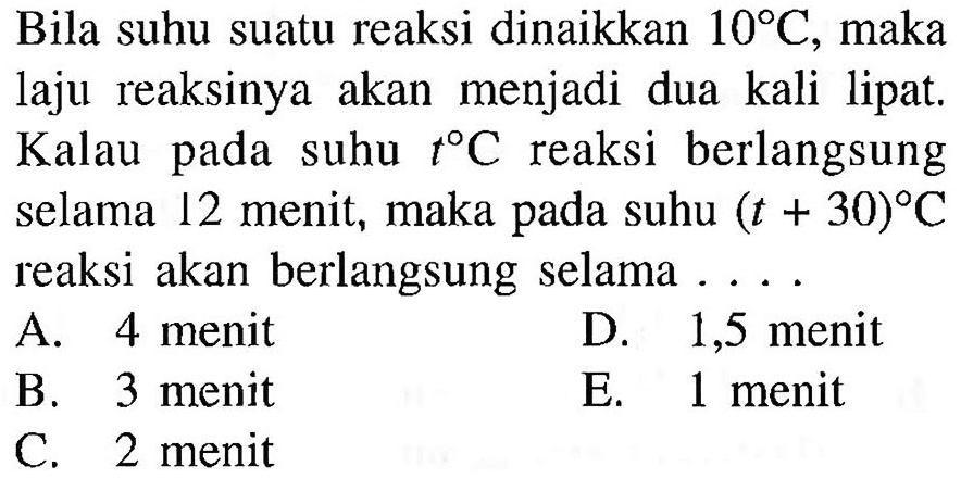 Bila suhu suatu reaksi dinaikkan 10 C, maka laju reaksinya akan menjadi dua kali lipat. Kalau pada suhu t C reaksi berlangsung selama 12 menit, maka pada suhu (t+30) C reaksi akan berlangsung selama....