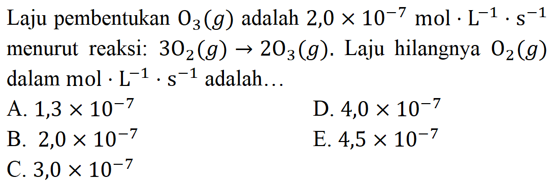 Laju pembentukan O3 (g) adalah 2,0 x 10^(-7) mol . L^(-1) . s^(-1) menurut reaksi: 3 O2 (g) - > 2 O3 (g). Laju hilangnya O2 (g) dalam mol . L^(-1). s^(-1) adalah...