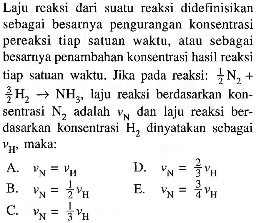 Laju reaksi dari suatu reaksi didefinisikan sebagai besarnya pengurangan konsentrasi pereaksi tiap satuan waktu, atau sebagai besarnya penambahan konsentrasi hasil reaksi tiap satuan waktu. Jika pada reaksi: 1/2 N2+ 3/2 H2 -> NH3, laju reaksi berdasarkan konsentrasi N2 adalah vN dan laju reaksi berdasarkan konsentrasi H2 dinyatakan sebagai vH, maka: A. vN=vH B. vN=1/2 vH C. vN=1/3 vH D. vN=2/3 vH E. vN=3/4 vH 