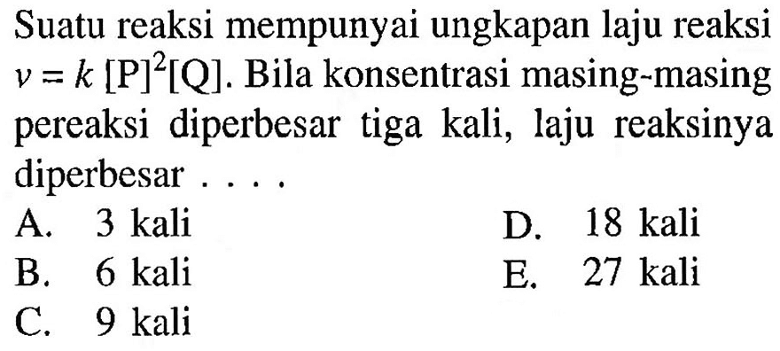 Suatu reaksi mempunyai ungkapan laju reaksi v=k[P]^2[Q]. Bila konsentrasi masing-masing pereaksi diperbesar tiga kali, laju reaksinya diperbesar ....