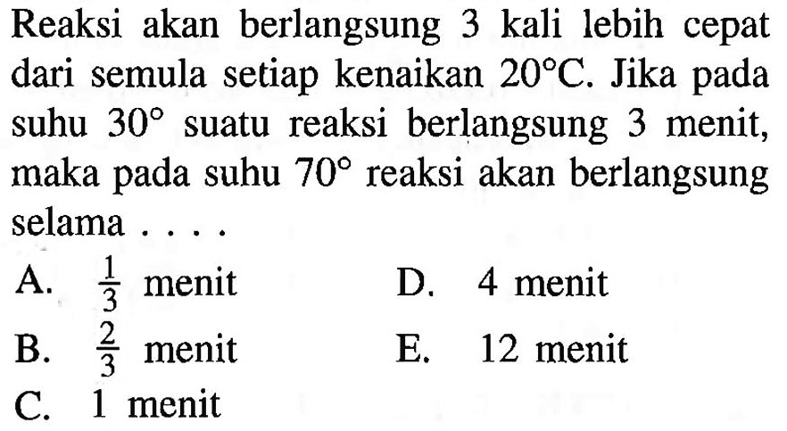 Reaksi akan berlangsung 3 kali lebih cepat dari semula setiap kenaikan 20 C. Jika pada suhu 30 suatu reaksi berlangsung 3 menit, maka pada suhu 70 reaksi akan berlangsung selama ....