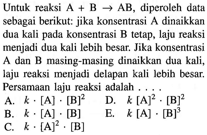 Untuk reaksi A + B -> AB, diperoleh data sebagai berikut: jika konsentrasi A dinaikkan dua kali pada konsentrasi B tetap, laju reaksi menjadi dua kali lebih besar. Jika konsentrasi A dan B masing-masing dinaikkan dua kali, laju reaksi menjadi delapan kali lebih besar. Persamaan laju reaksi adalah .... 