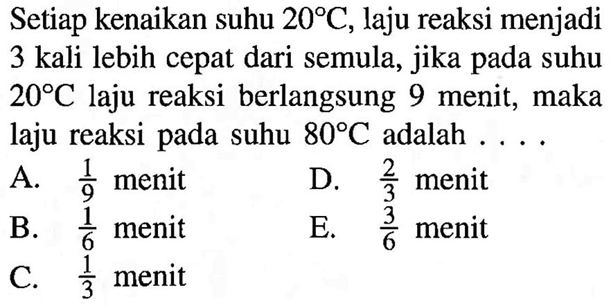 Setiap kenaikan suhu 20 C, laju reaksi menjadi 3 kali lebih cepat dari semula, jika pada suhu 20 C laju reaksi berlangsung 9 menit, maka laju reaksi pada suhu 80 C adalah ... 