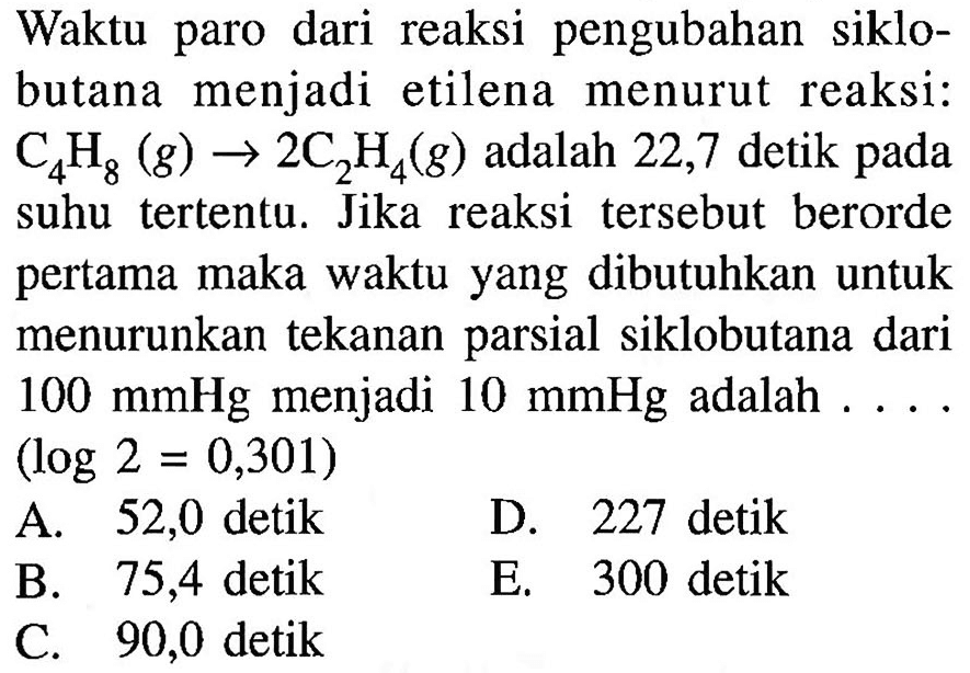 Waktu paro dari reaksi pengubahan siklobutana menjadi etilena menurut reaksi: C4H8 (g) -> 2C2H4 (g) adalah 22,7 detik pada suhu tertentu. Jika reaksi tersebut berorde pertama maka waktu yang dibutuhkan untuk menurunkan tekanan parsial siklobutana dari 100 mmHg menjadi 10 mmHg adalah ... (log2 = 0,301)