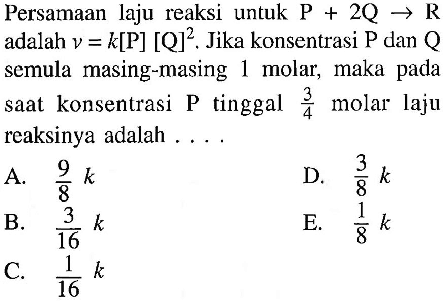 Persamaan laju reaksi untuk  P+2Q->R  adalah  v=k[kg][Q]^2. Jika konsentrasi  kg  dan  Q  semula masing-masing 1 molar, maka pada saat konsentrasi P tinggal  3/4  molar laju reaksinya adalah ....