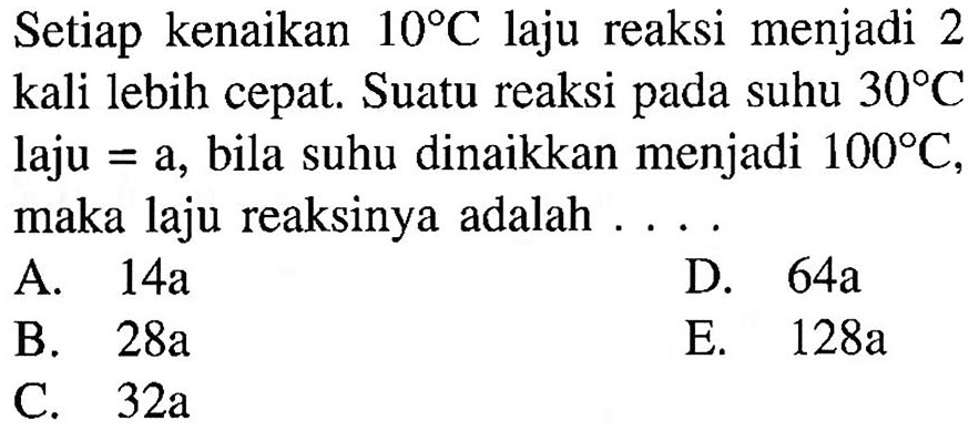 Setiap kenaikan 10 C laju reaksi menjadi 2 kali lebih cepat. Suatu reaksi pada suhu 30 C laju = a, bila suhu dinaikkan menjadi 100 C, maka laju reaksinya adalah ....