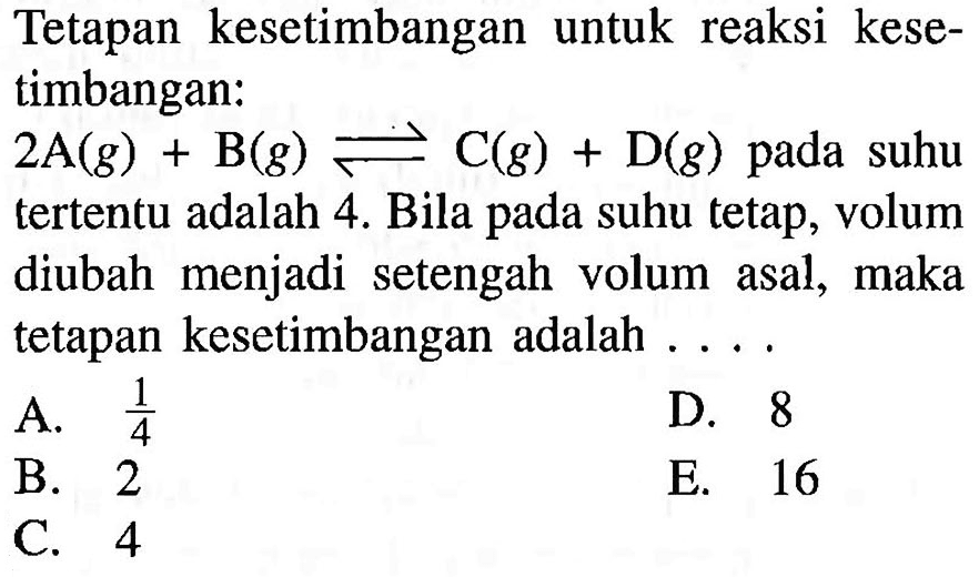 Tetapan kesetimbangan untuk reaksi kesetimbangan: 2 A(g)+B(g)<=>C(g)+D(g)  pada suhu tertentu adalah 4. Bila pada suhu tetap, volum diubah menjadi setengah volum asal, maka tetapan kesetimbangan adalah ....  