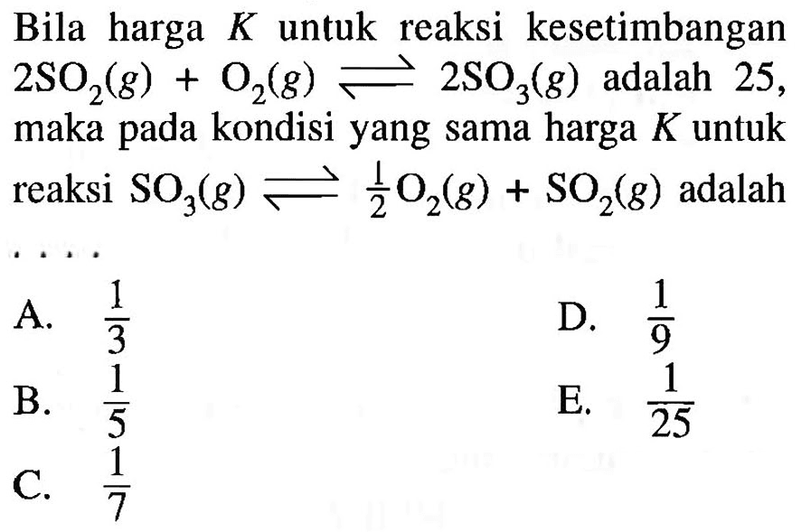 Bila harga K untuk reaksi kesetimbangan 2 SO2(g)+O2(g) <=> 2 SO3(g) adalah 25, maka pada kondisi yang sama harga K untuk reaksi SO3(g) <=> 1/2 O2(g)+SO2(g) adalah...