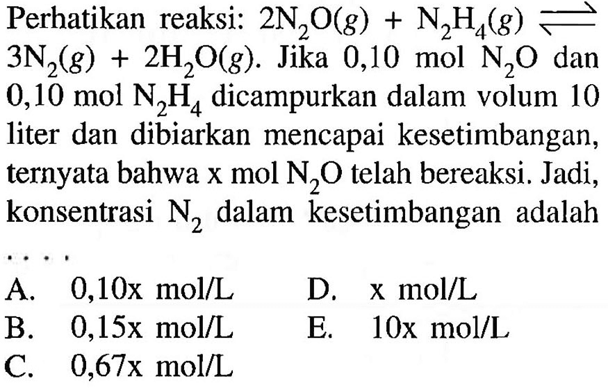 Perhatikan reaksi:  2N2O(g)+N2H4(g) <=>   3N2(g)+2H2 O(g) . Jika 0,10 mol  N2O  dan 0,10 mol  N2H4  dicampurkan dalam volum 10 liter dan dibiarkan mencapai kesetimbangan, ternyata bahwa  x mol N2O  telah bereaksi. Jadi, konsentrasi  N2  dalam kesetimbangan adalah...