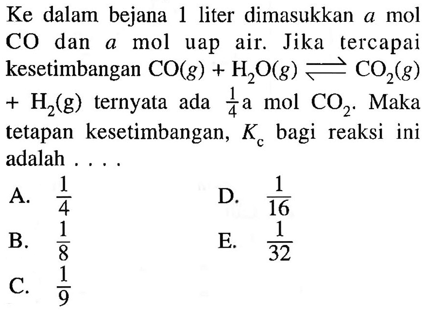 Ke dalam bejana 1 liter dimasukkan a mol CO dan a mol uap air. Jika tercapai kesetimbangan CO(g) + H2O(g) <=> CO2(g) + H2(g)  ternyata ada 1/4 a mol CO2. Maka tetapan kesetimbangan, Kc bagi reaksi ini adalah ....