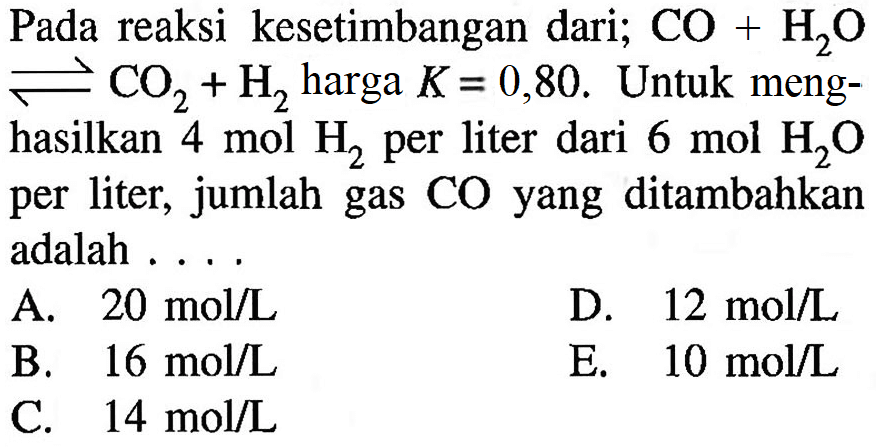 Pada reaksi kesetimbangan dari;  CO+H2O<=>CO2+H2  harga  K=0,80. Untuk menghasilkan  4 mol H2  per liter dari  6 mol H2O per liter,  jumlah gas CO yang ditambahka adalah  ...    