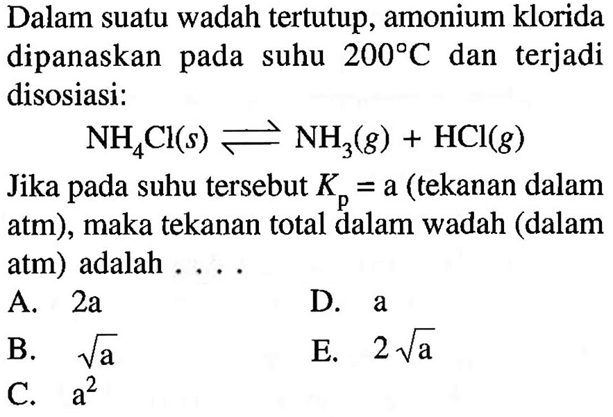 Dalam suatu wadah tertutup, amonium klorida dipanaskan pada suhu  200 C dan terjadi disosiasi: NH4Cl (s) <=> NH3 (g) + HCl (g) Jika pada suhu tersebut Kp = a (tekanan dalam atm), maka tekanan total dalam wadah (dalam atm) adalah .... 