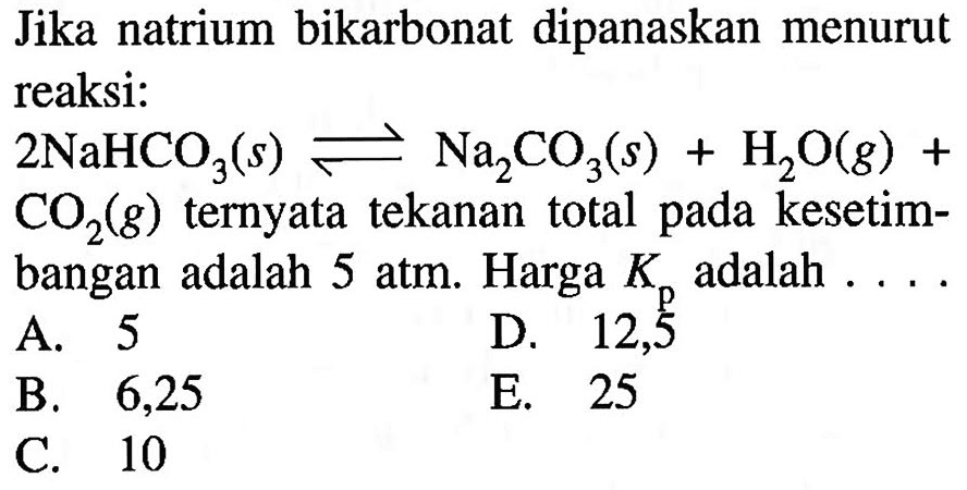 Jika natrium bikarbonat dipanaskan menurut reaksi: 2NaHCO3 (s) <=> Na2CO3 (s) + H2O (g) + CO2 (g)  ternyata tekanan total pada kesetimbangan adalah 5 atm. Harga  Kp  adalah  ... . 