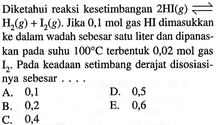 Diketahui reaksi kesetimbangan 2 HI(g) <=> H2(g)+I2(g). Jika 0,1 mol gas HI dimasukkan ke dalam wadah sebesar satu liter dan dipanaskan pada suhu 100 C terbentuk 0,02 mol gas I2. Pada keadaan setimbang derajat disosiasinya sebesar....