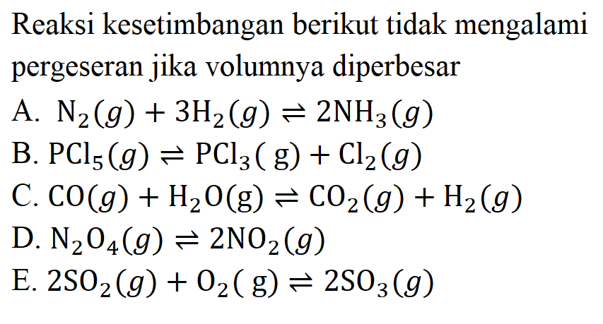 Reaksi kesetimbangan berikut tidak mengalami pergeseran jika volumnya diperbesar A.  N2(g)+3H2(g)<=>2NH3(g) B.  PCl5(g)<=>PCl3(g)+Cl2(g) C.  CO(g)+H2O(g)<=>CO2(g)+H2(g) D.  N2O4(g)<=>2NO2(g) E.  2SO2(g)+O2(g)<=>2SO3(g) 