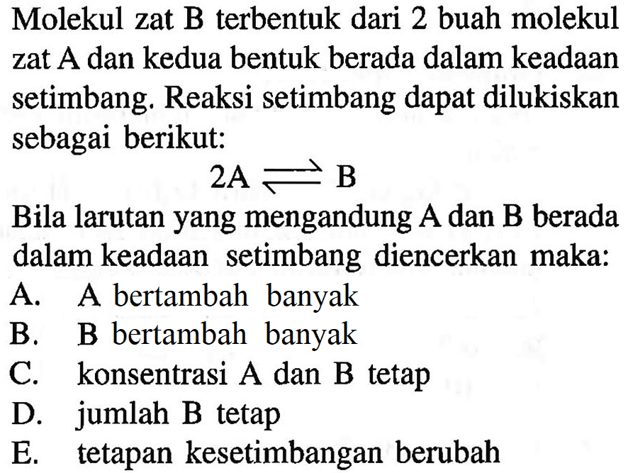 Molekul zat B terbentuk dari 2 buah molekul zat A dan kedua bentuk berada dalam keadaan setimbang. Reaksi setimbang dapat dilukiskan sebagai berikut:2A <=> BBila larutan yang mengandung A dan B berada dalam keadaan setimbang diencerkan maka:A. A bertambah banyakB. B bertambah banyakC. konsentrasi A dan B tetapD. jumlah B tetapE. tetapan kesetimbangan berubah