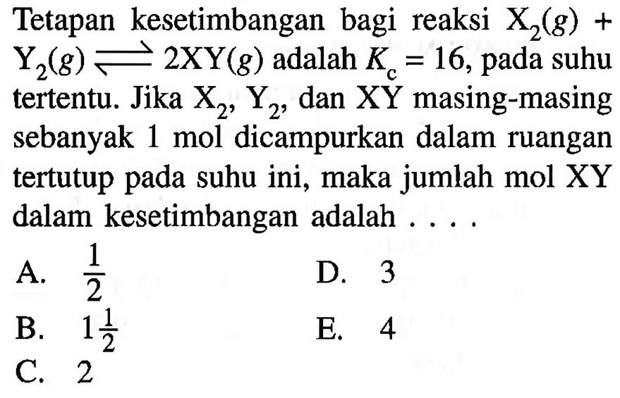 Tetapan kesetimbangan bagi reaksi X2(g)+Y2(g) <=> 2 XY(g) adalah Kc=16, pada suhu tertentu. Jika X2, Y2, dan XY masing-masing sebanyak 1 mol dicampurkan dalam ruangan tertutup pada suhu ini, maka jumlah mol XY dalam kesetimbangan adalah ....