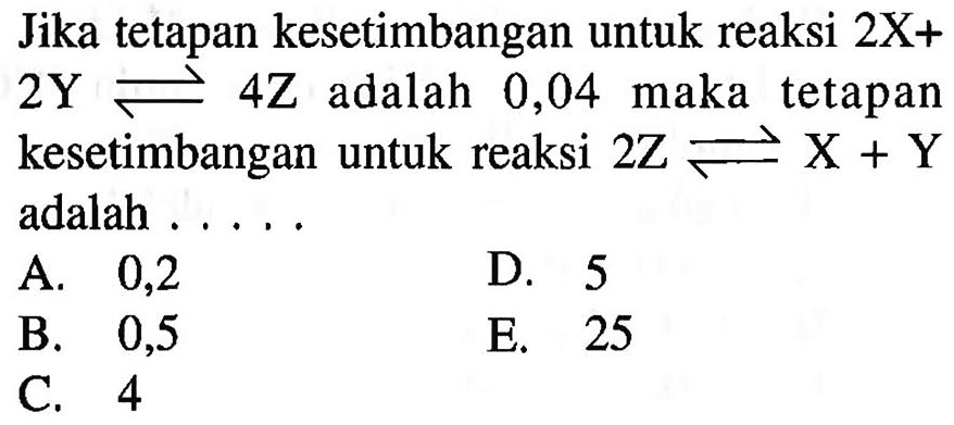 Jika tetapan kesetimbangan untuk reaksi 2X+2Y <=> 4Z adalah 0,04 maka tetapan kesetimbangan untuk reaksi 2Z <=> X+Y adalah ..... 