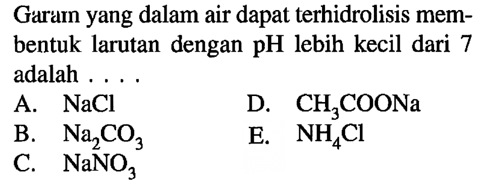 Garam yang dalam air dapat terhidrolisis membentuk larutan dengan  pH  lebih kecil dari 7 adalah ....
A.  NaCl 
D.  CH3COONa 
B.  Na2CO3 
E.  NH4 Cl 